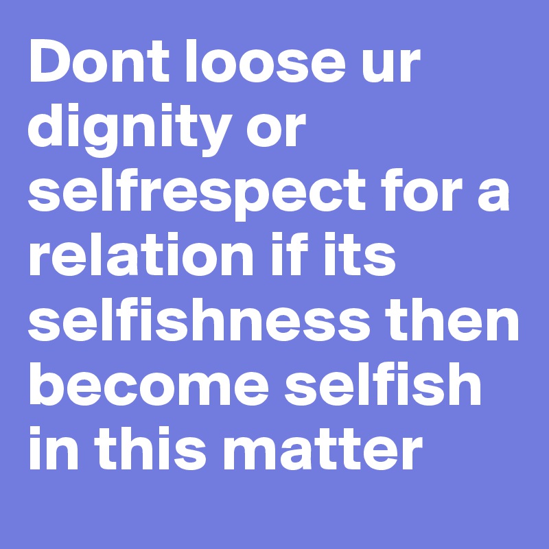 Dont loose ur dignity or selfrespect for a relation if its selfishness then become selfish in this matter 