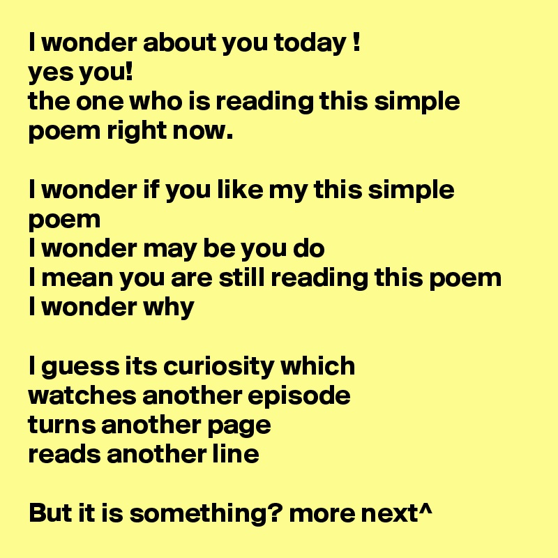 I wonder about you today !
yes you!
the one who is reading this simple poem right now.

I wonder if you like my this simple poem 
I wonder may be you do 
I mean you are still reading this poem
I wonder why 

I guess its curiosity which
watches another episode
turns another page 
reads another line 

But it is something? more next^