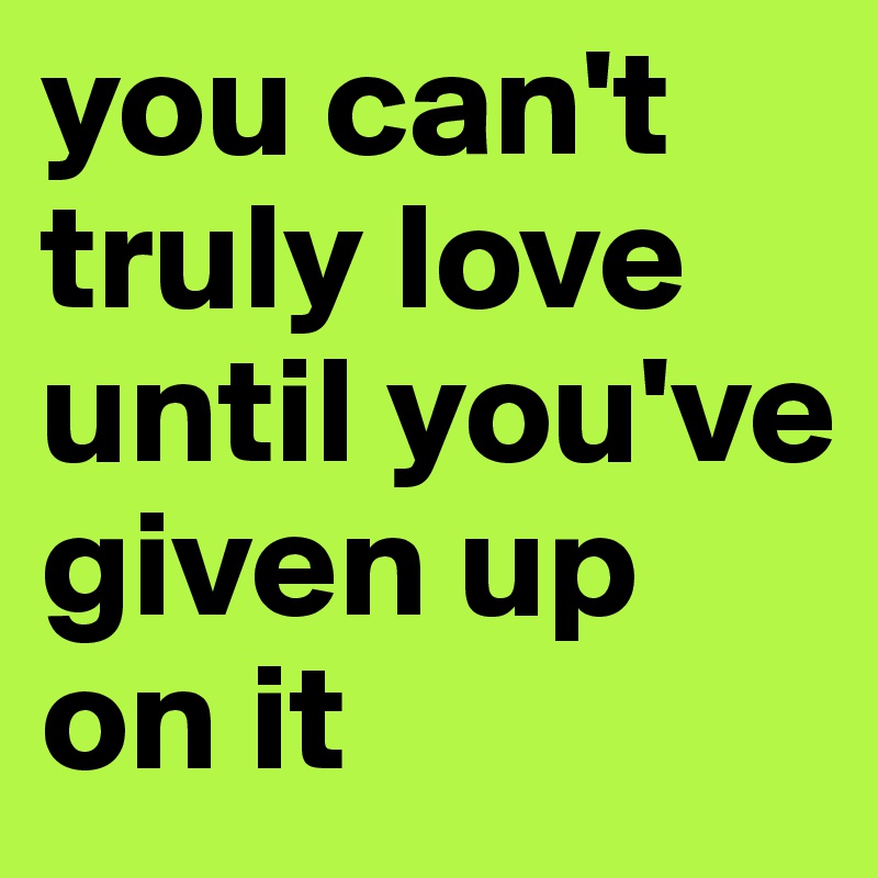 you can't truly love until you've given up on it