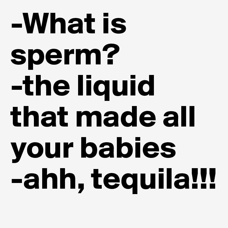 -What is sperm?
-the liquid that made all your babies
-ahh, tequila!!!