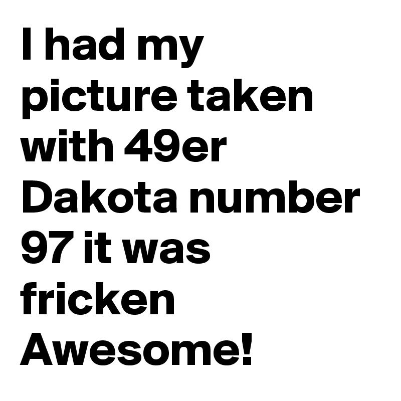 I had my picture taken with 49er 
Dakota number 97 it was fricken Awesome! 