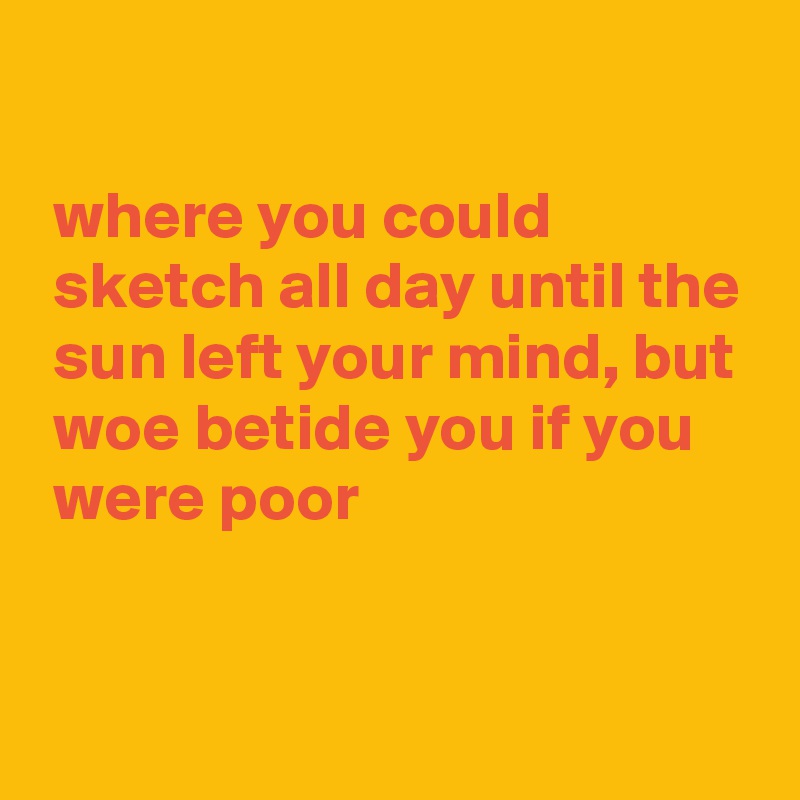 

 where you could
 sketch all day until the
 sun left your mind, but
 woe betide you if you
 were poor


