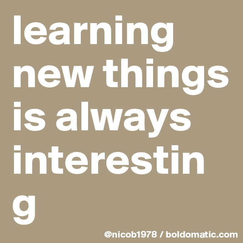 learning new things is always interesting