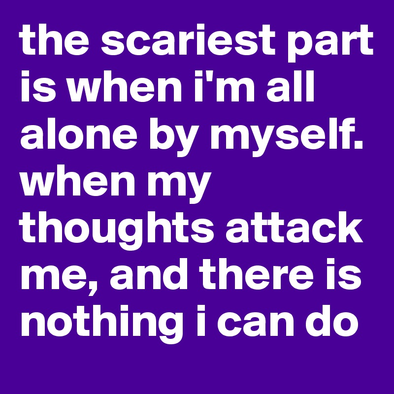 the scariest part is when i'm all alone by myself. when my thoughts attack me, and there is nothing i can do