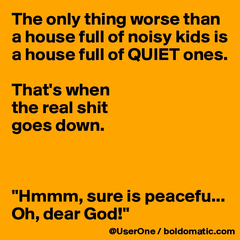 The only thing worse than a house full of noisy kids is a house full of QUIET ones.

That's when
the real shit
goes down.



"Hmmm, sure is peacefu... Oh, dear God!"