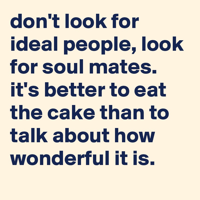 don't look for ideal people, look for soul mates. 
it's better to eat the cake than to talk about how wonderful it is.