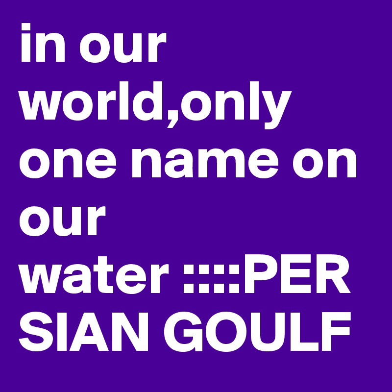 in our world,only one name on our water ::::PERSIAN GOULF