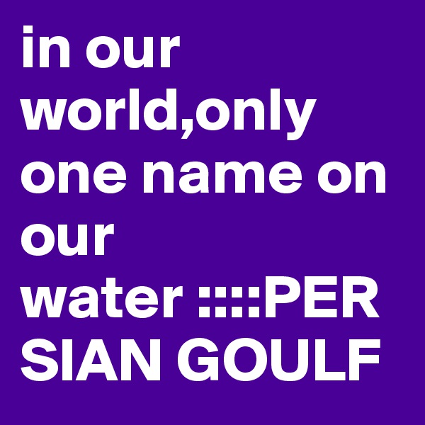 in our world,only one name on our water ::::PERSIAN GOULF