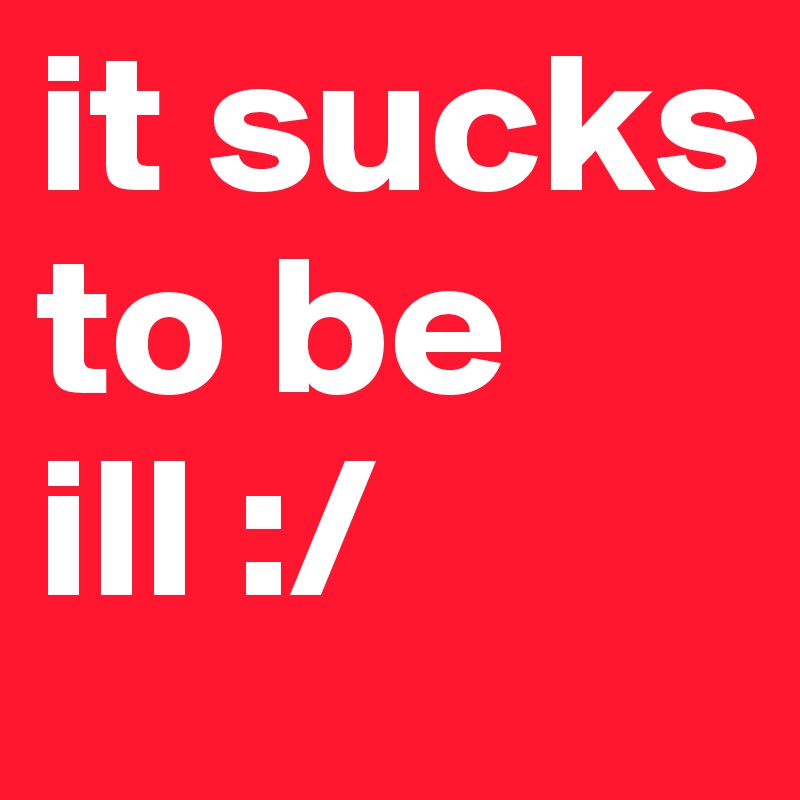 it sucks to be ill :/