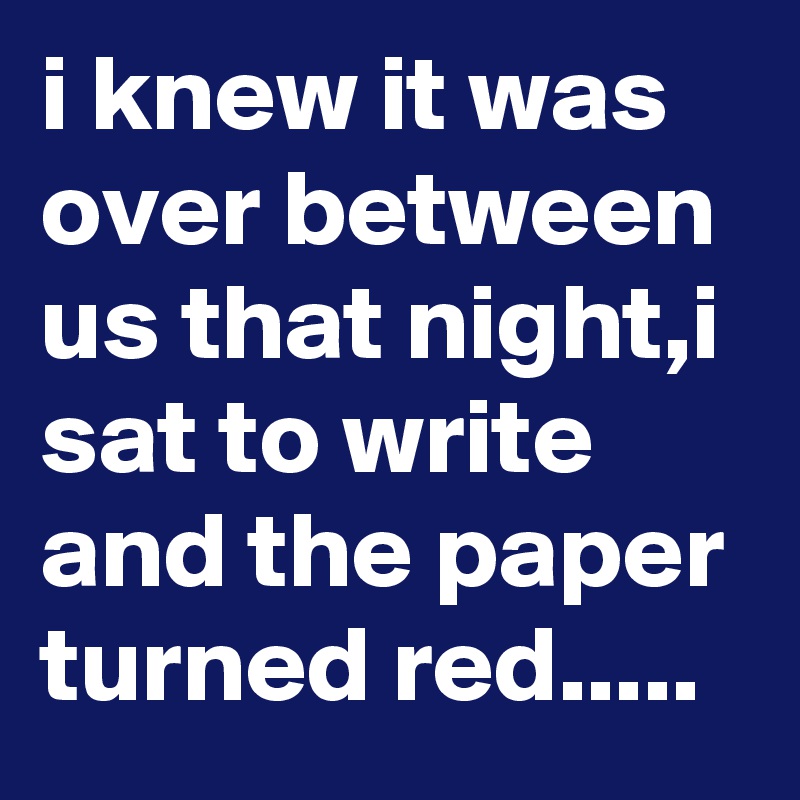 i knew it was over between us that night,i sat to write and the paper turned red.....