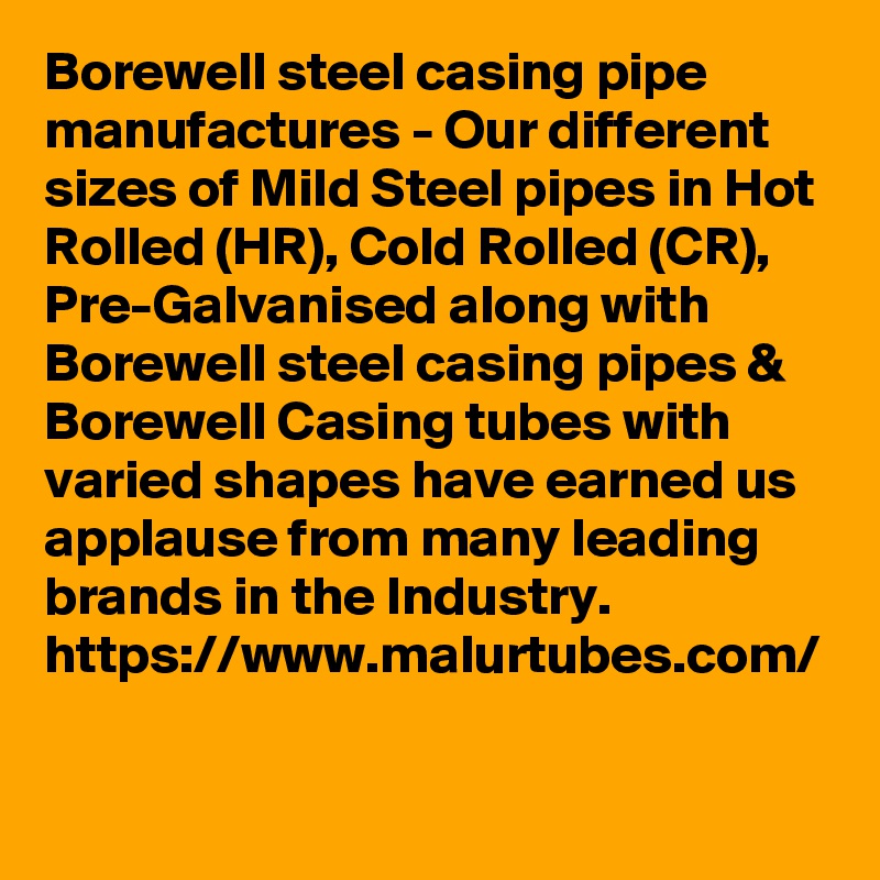 Borewell steel casing pipe manufactures - Our different sizes of Mild Steel pipes in Hot Rolled (HR), Cold Rolled (CR), Pre-Galvanised along with Borewell steel casing pipes & Borewell Casing tubes with varied shapes have earned us applause from many leading brands in the Industry. 
https://www.malurtubes.com/