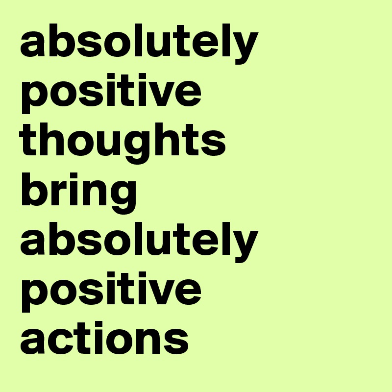 absolutely positive thoughts 
bring absolutely positive actions