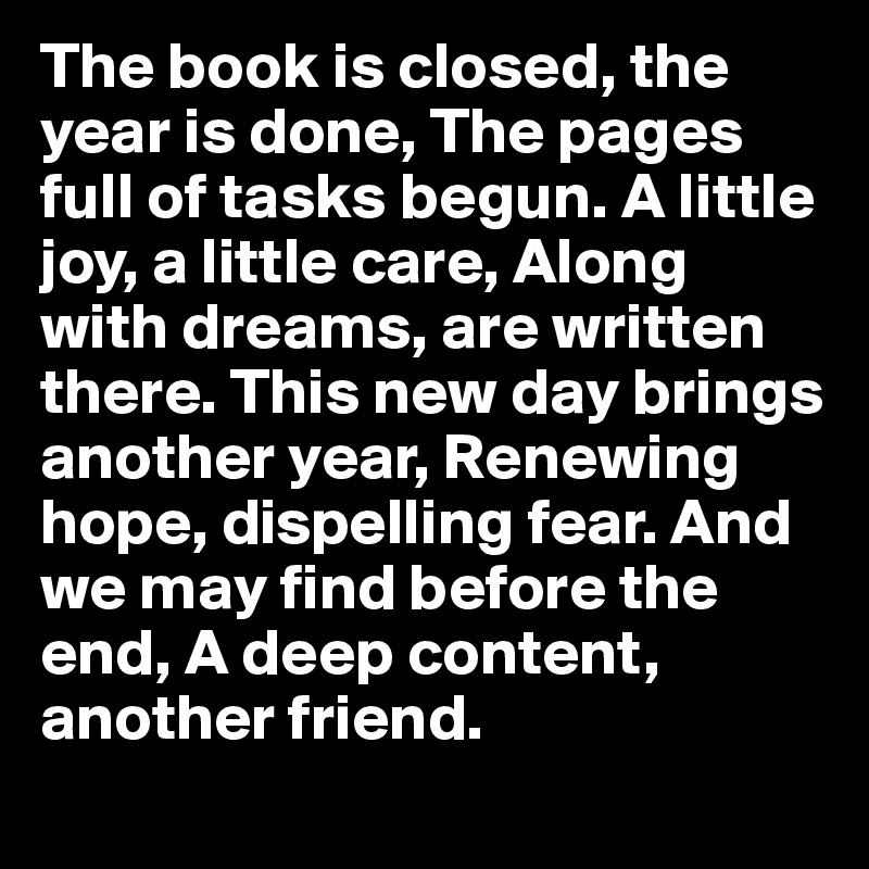 The book is closed, the year is done, The pages full of tasks begun. A little joy, a little care, Along with dreams, are written there. This new day brings another year, Renewing hope, dispelling fear. And we may find before the end, A deep content, another friend.