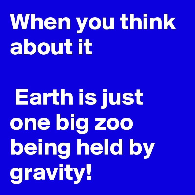 When you think about it

 Earth is just one big zoo being held by gravity! 