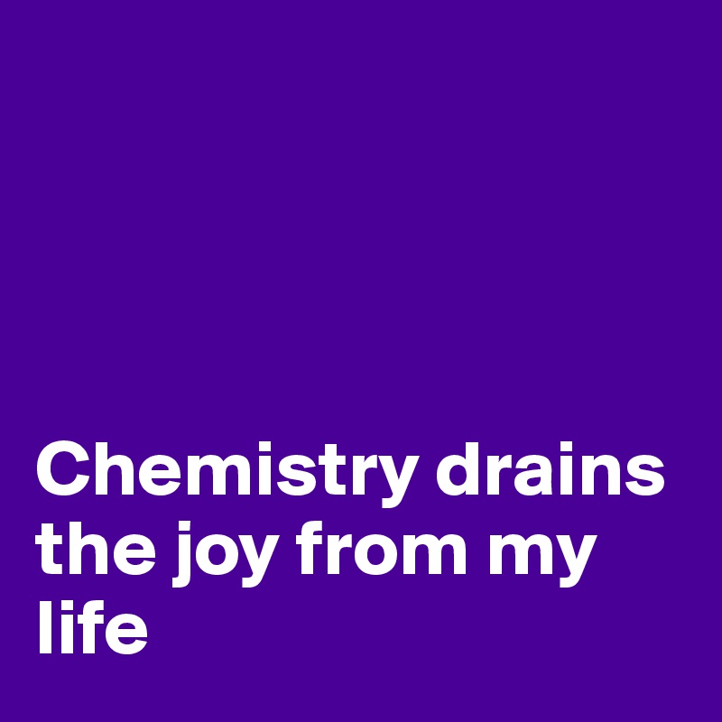




Chemistry drains the joy from my life