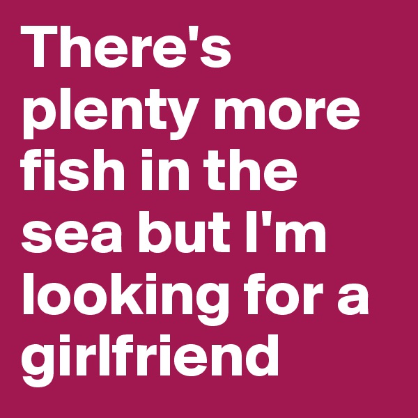 There's plenty more fish in the sea but I'm looking for a girlfriend 