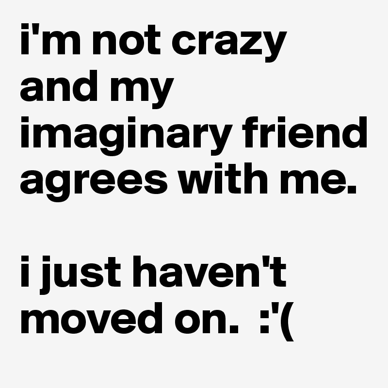 i'm not crazy and my imaginary friend agrees with me.

i just haven't moved on.  :'(