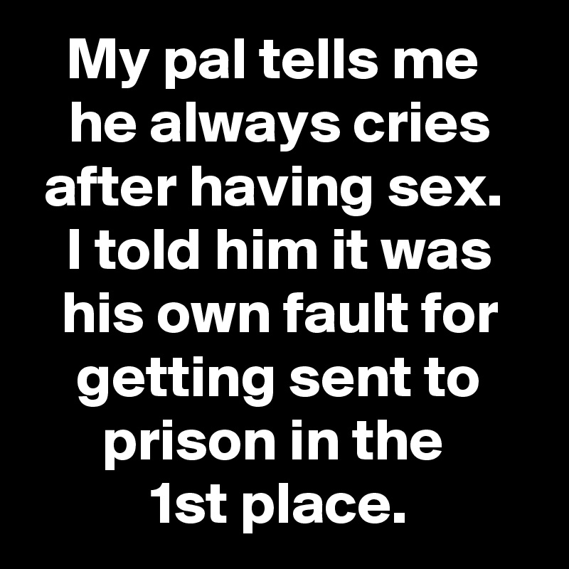 My pal tells me 
he always cries after having sex. 
I told him it was his own fault for getting sent to prison in the 
1st place.