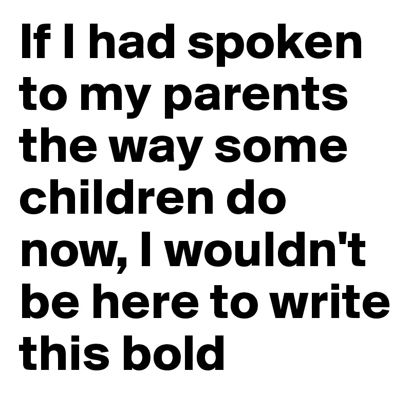 If I had spoken to my parents the way some children do now, I wouldn't be here to write this bold