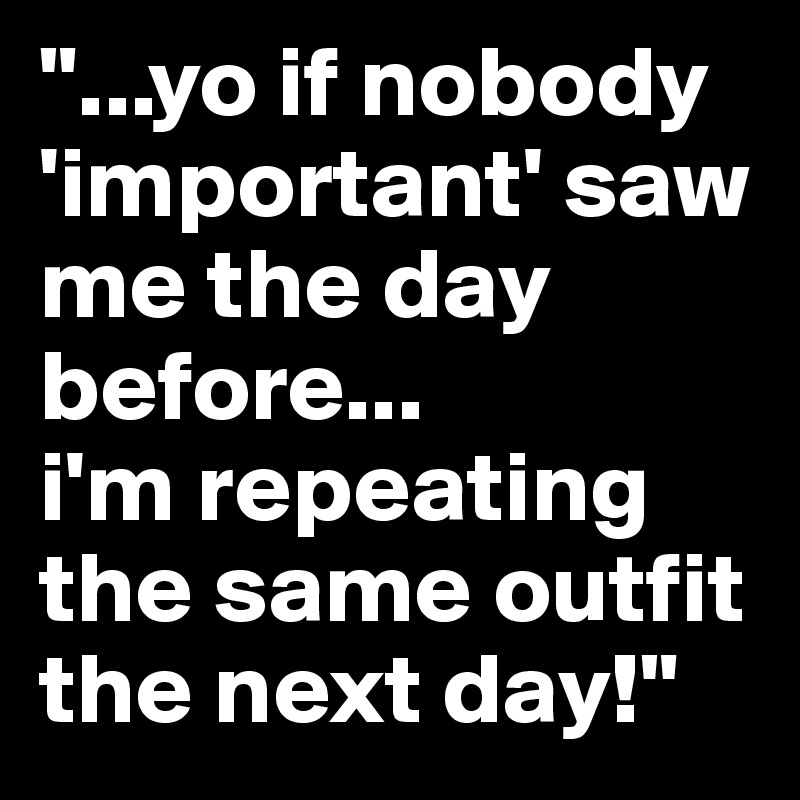 "...yo if nobody 'important' saw me the day before...
i'm repeating the same outfit the next day!" 