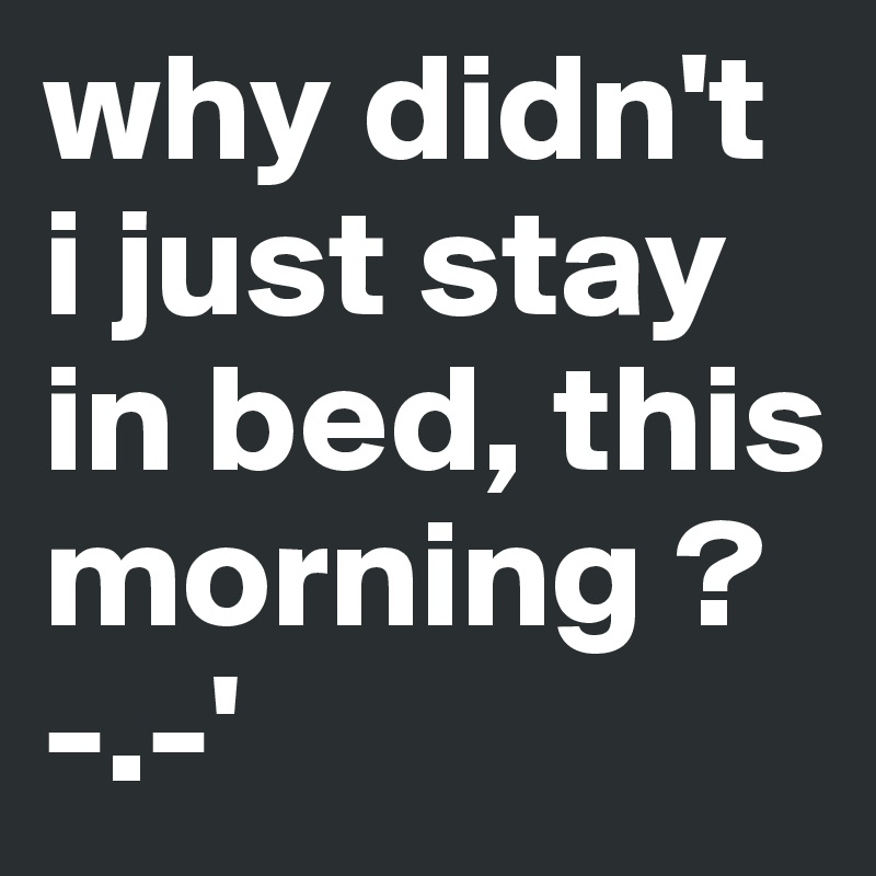 why didn't i just stay in bed, this morning ? -.-'
