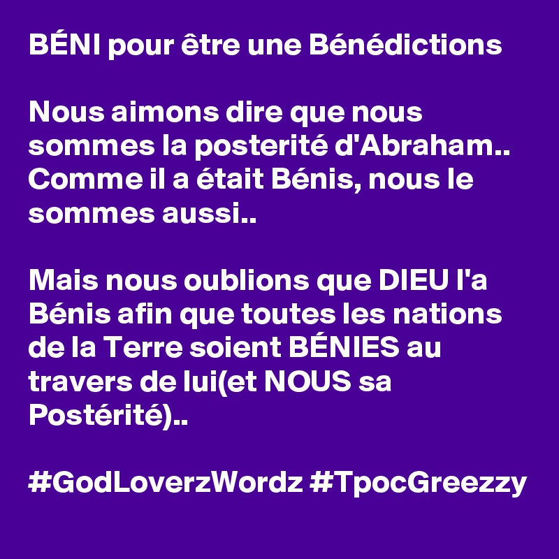 BÉNI pour être une Bénédictions

Nous aimons dire que nous sommes la posterité d'Abraham..
Comme il a était Bénis, nous le sommes aussi..

Mais nous oublions que DIEU l'a Bénis afin que toutes les nations de la Terre soient BÉNIES au travers de lui(et NOUS sa Postérité)..

#GodLoverzWordz #TpocGreezzy