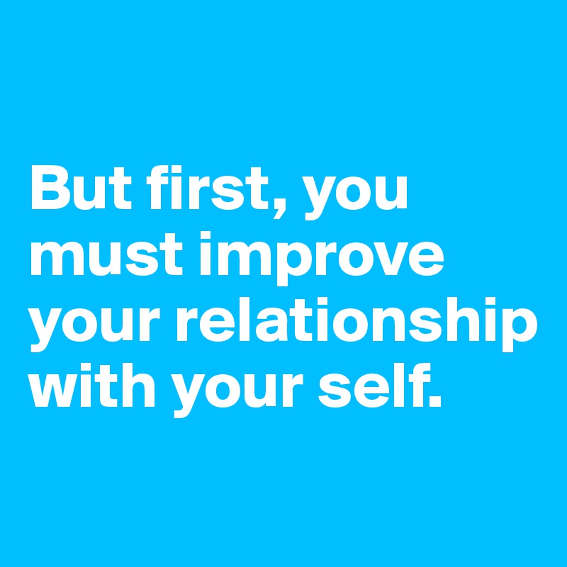 

But first, you must improve your relationship with your self.
