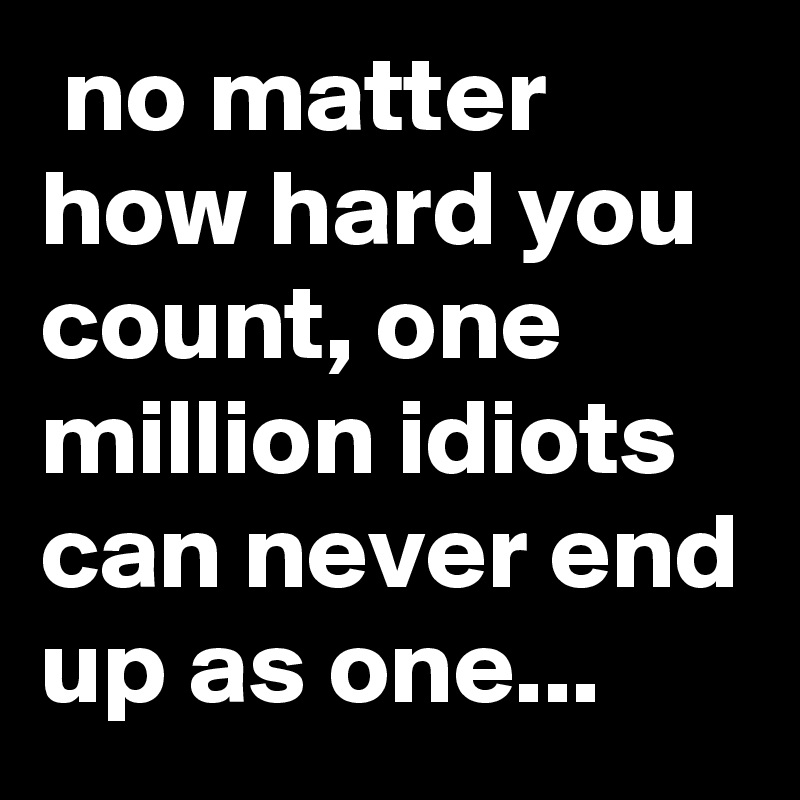  no matter how hard you count, one million idiots can never end up as one...