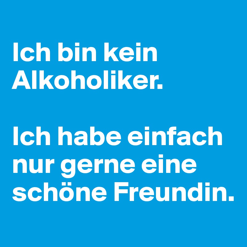 
Ich bin kein Alkoholiker. 

Ich habe einfach nur gerne eine schöne Freundin.