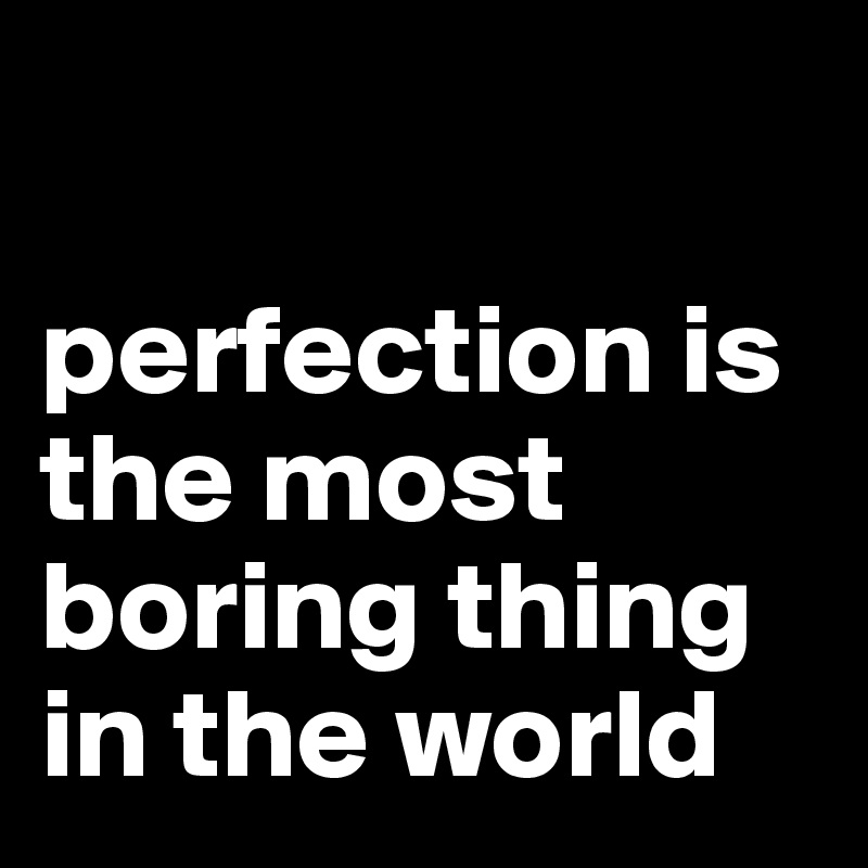 

perfection is the most boring thing in the world