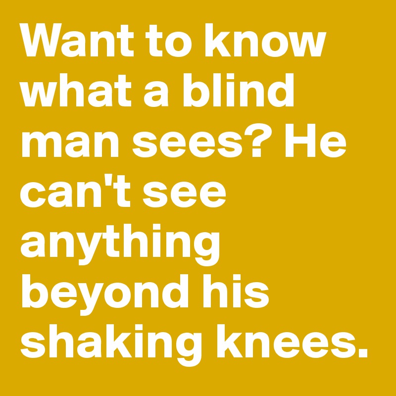 Want to know what a blind man sees? He can't see anything beyond his shaking knees.