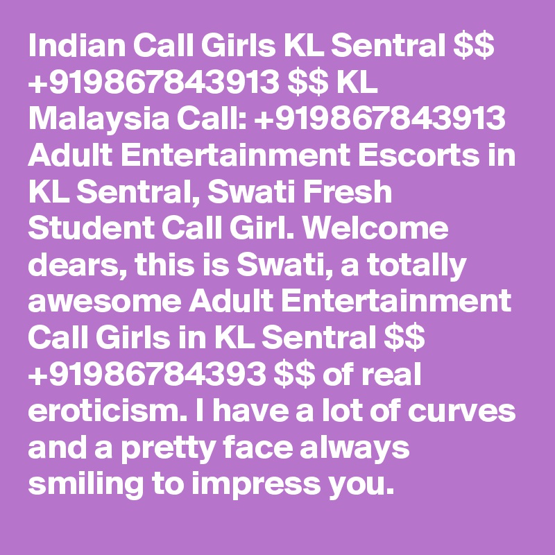 Indian Call Girls KL Sentral $$ +919867843913 $$ KL Malaysia Call: +919867843913 Adult Entertainment Escorts in KL Sentral, Swati Fresh Student Call Girl. Welcome dears, this is Swati, a totally awesome Adult Entertainment Call Girls in KL Sentral $$ +91986784393 $$ of real eroticism. I have a lot of curves and a pretty face always smiling to impress you.