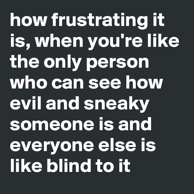 how frustrating it is, when you're like the only person who can see how evil and sneaky someone is and everyone else is like blind to it