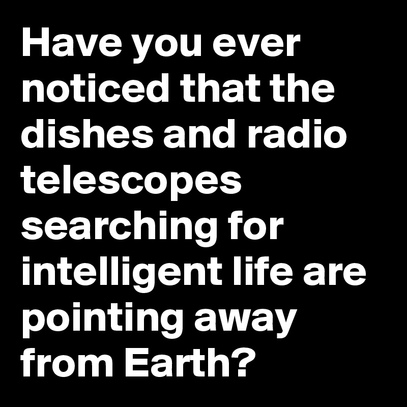 Have you ever noticed that the dishes and radio telescopes searching for intelligent life are pointing away from Earth?    