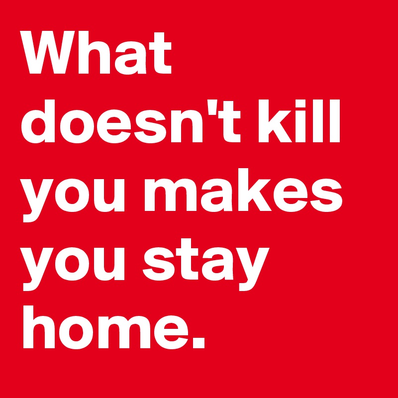 What doesn't kill you makes you stay home.