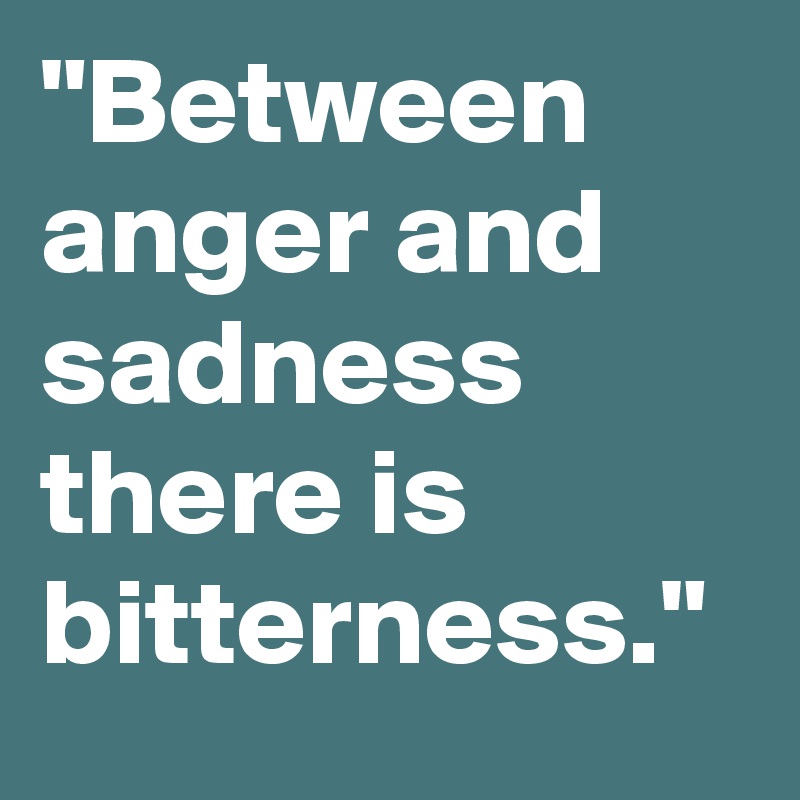 "Between anger and sadness there is bitterness." 