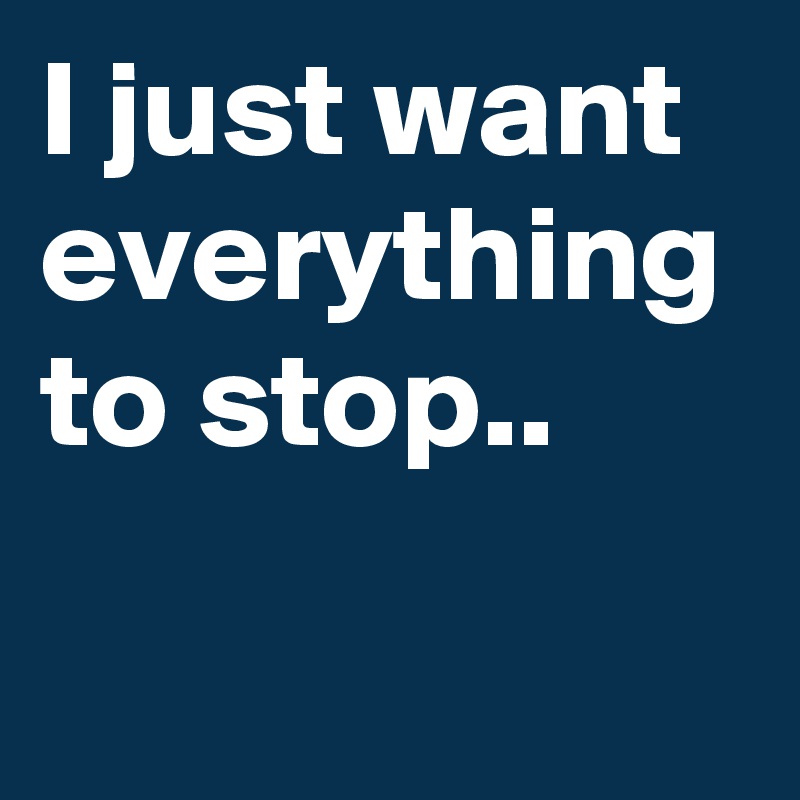 I just want everything to stop..
