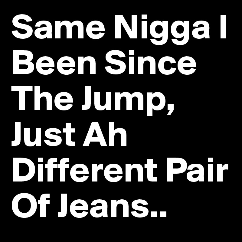 Same Nigga I Been Since The Jump, Just Ah Different Pair Of Jeans.. 
