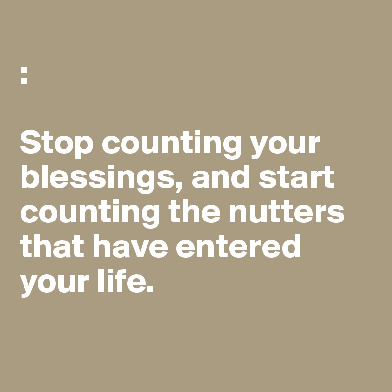 
: 

Stop counting your blessings, and start counting the nutters that have entered 
your life. 

