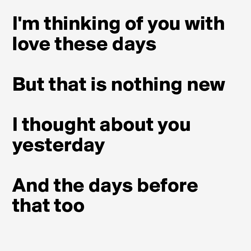 I'm thinking of you with love these days

But that is nothing new

I thought about you yesterday

And the days before 
that too
