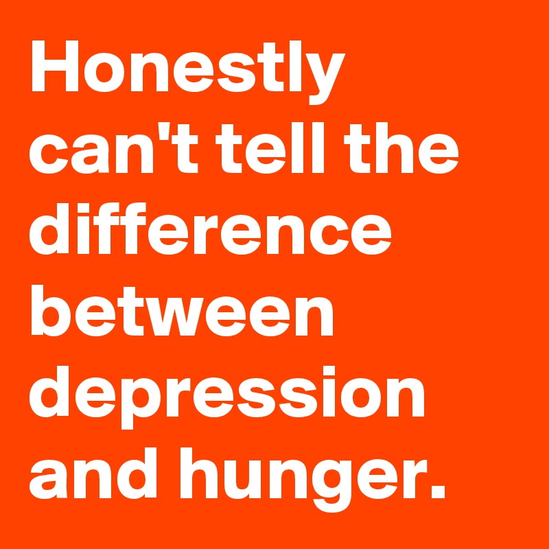 Honestly can't tell the difference between depression and hunger.