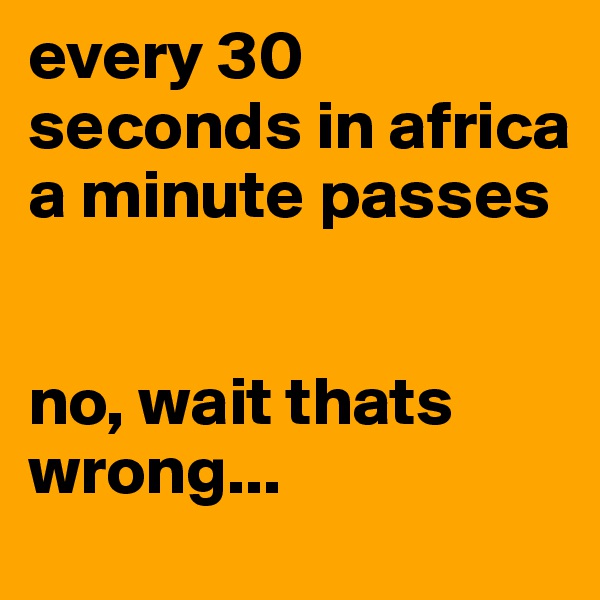every 30 seconds in africa a minute passes 


no, wait thats wrong...