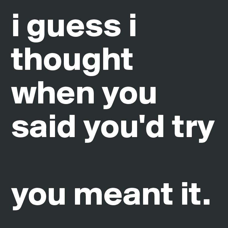 i guess i thought when you said you'd try

you meant it.