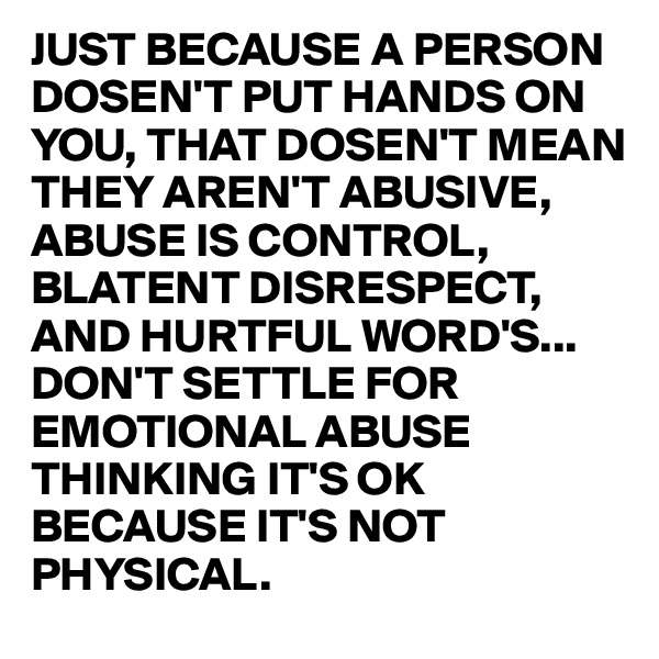 JUST BECAUSE A PERSON DOSEN'T PUT HANDS ON YOU, THAT DOSEN'T MEAN THEY AREN'T ABUSIVE,
ABUSE IS CONTROL, BLATENT DISRESPECT, AND HURTFUL WORD'S...
DON'T SETTLE FOR EMOTIONAL ABUSE THINKING IT'S OK BECAUSE IT'S NOT PHYSICAL.