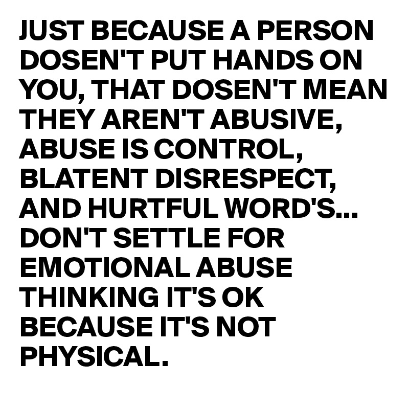 JUST BECAUSE A PERSON DOSEN'T PUT HANDS ON YOU, THAT DOSEN'T MEAN THEY AREN'T ABUSIVE,
ABUSE IS CONTROL, BLATENT DISRESPECT, AND HURTFUL WORD'S...
DON'T SETTLE FOR EMOTIONAL ABUSE THINKING IT'S OK BECAUSE IT'S NOT PHYSICAL.