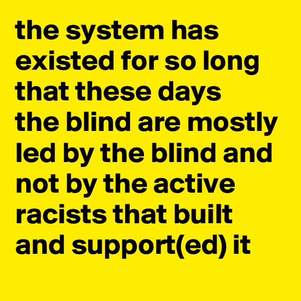 the system has existed for so long that these days 
the blind are mostly led by the blind and not by the active racists that built and support(ed) it