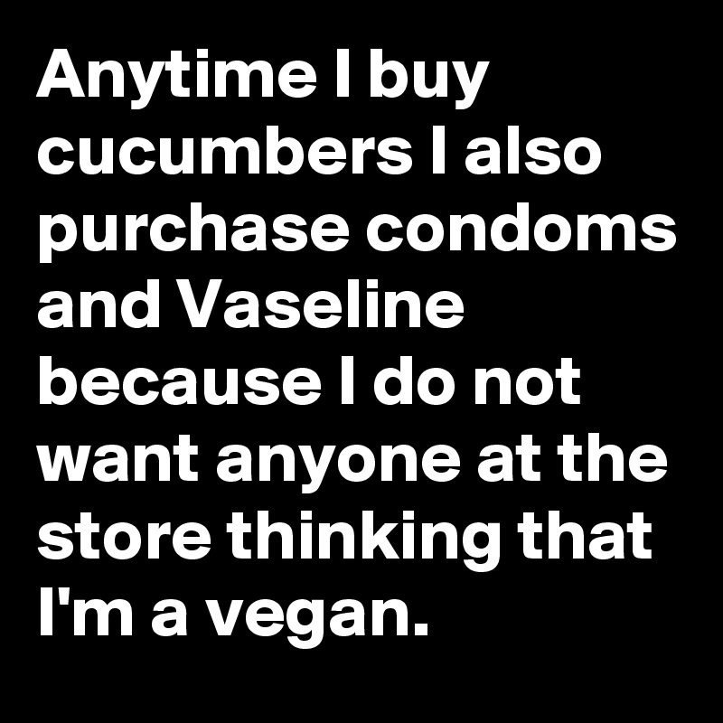 Anytime I Buy Cucumbers I Also Purchase Condoms And Vaseline
