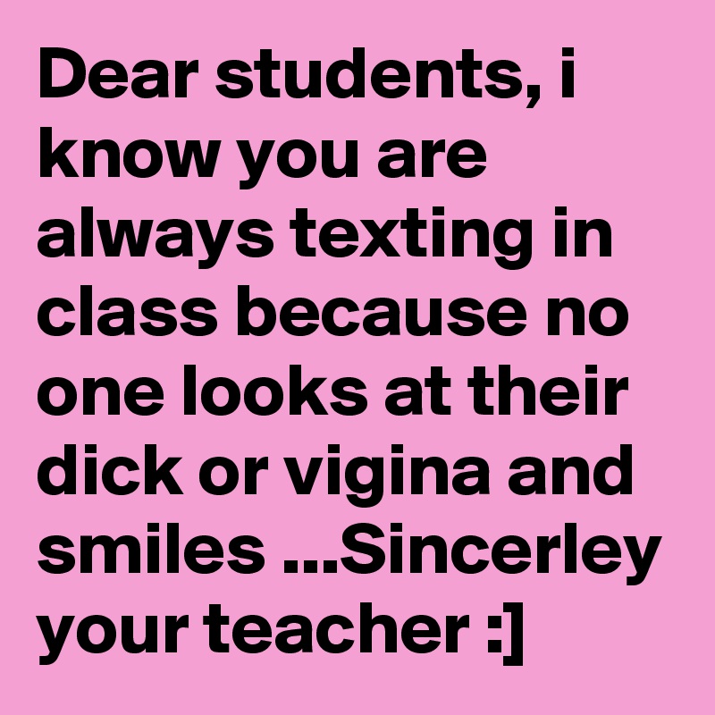 Dear students, i know you are always texting in class because no one looks at their dick or vigina and smiles ...Sincerley your teacher :]