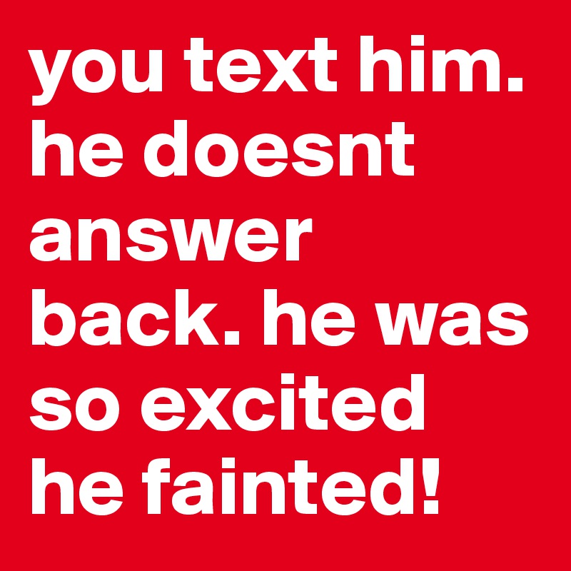 you text him. he doesnt answer back. he was so excited he fainted!