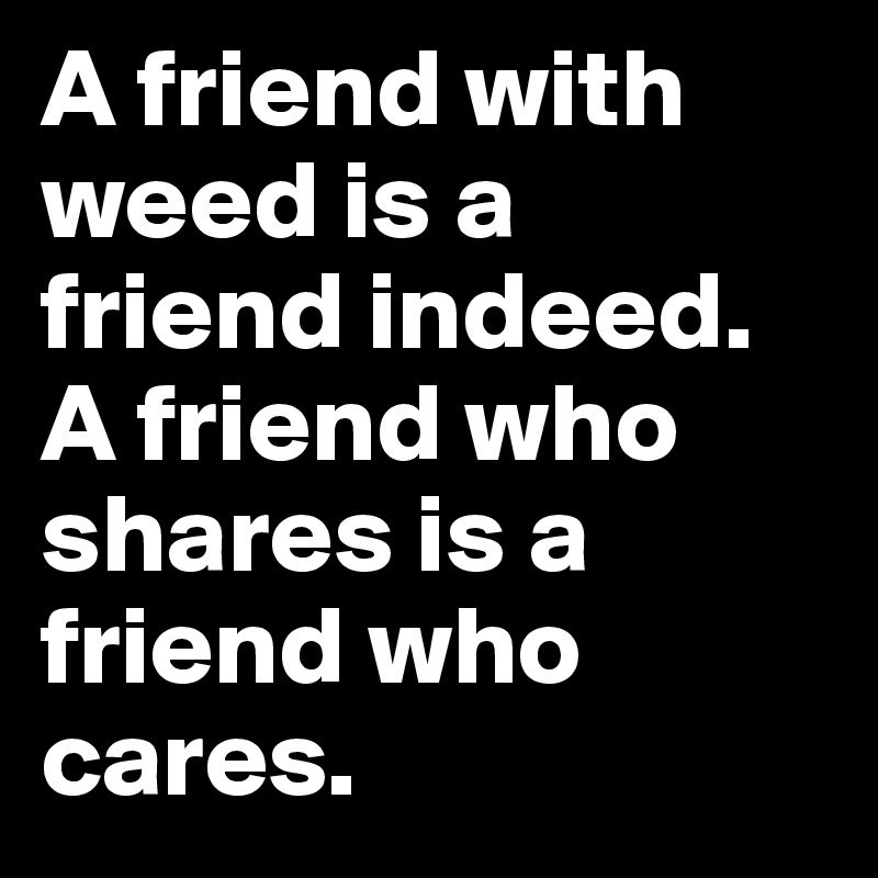 A friend with weed is a friend indeed. A friend who shares is a friend who cares. 